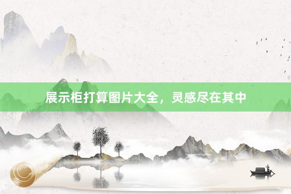 展示柜打算图片大全，灵感尽在其中